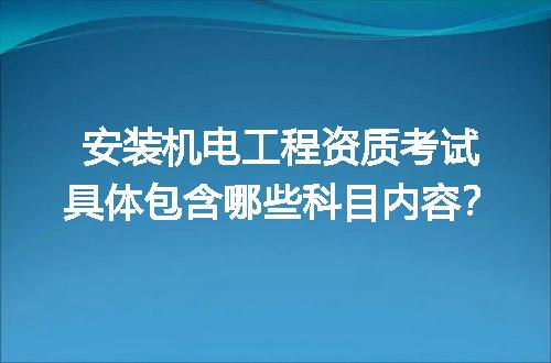 安装机电工程资质考试具体包含哪些科目内容？