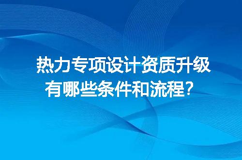 热力专项设计资质升级有哪些条件和流程？