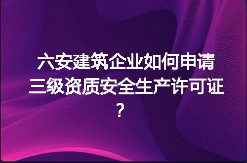 六安建筑企业如何申请三级资质安全生产许可证？