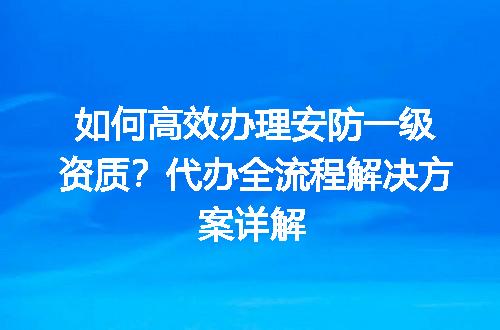 如何高效办理安防一级资质？代办全流程解决方案详解