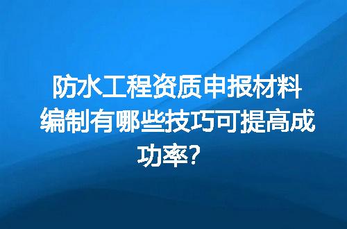 防水工程资质申报材料编制有哪些技巧可提高成功率？