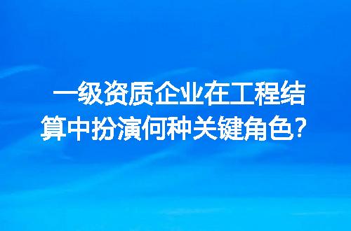 一级资质企业在工程结算中扮演何种关键角色？