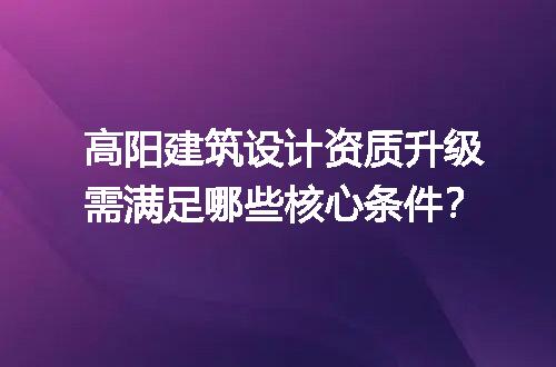 高阳建筑设计资质升级需满足哪些核心条件？