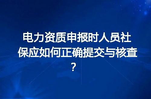 电力资质申报时人员社保应如何正确提交与核查？
