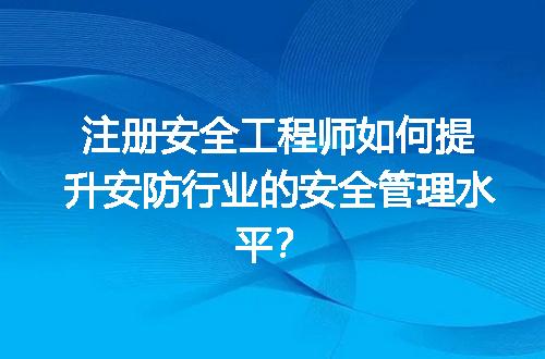 注册安全工程师如何提升安防行业的安全管理水平？
