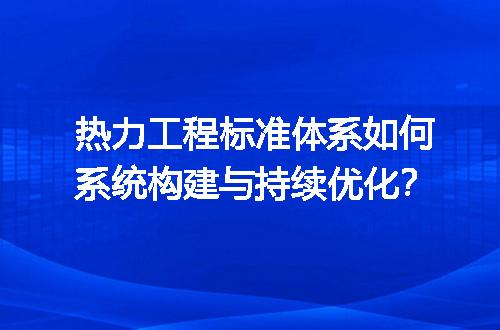 热力工程标准体系如何系统构建与持续优化？