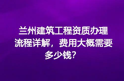兰州建筑工程资质办理流程详解，费用大概需要多少钱？