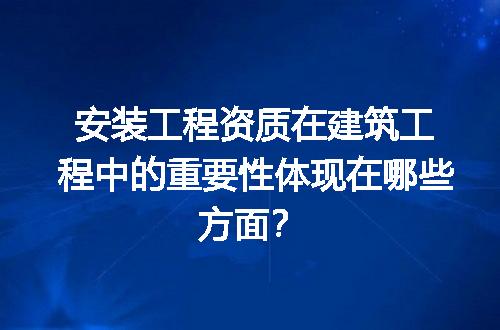 安装工程资质在建筑工程中的重要性体现在哪些方面？
