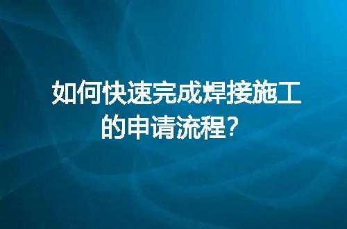 如何快速完成焊接施工的申请流程？