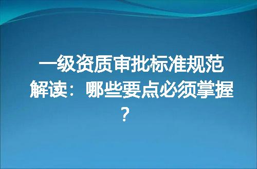 一级资质审批标准规范解读：哪些要点必须掌握？