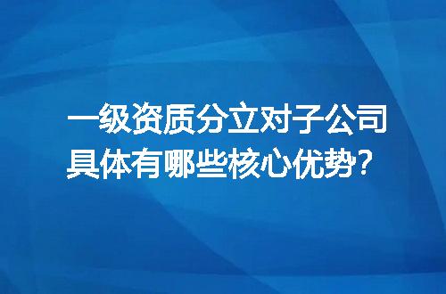 一级资质分立对子公司具体有哪些核心优势？