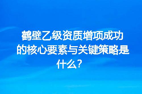 鹤壁乙级资质增项成功的核心要素与关键策略是什么？