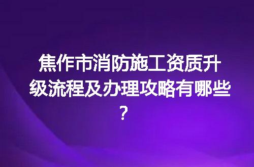焦作市消防施工资质升级流程及办理攻略有哪些？
