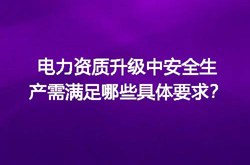 电力资质升级中安全生产需满足哪些具体要求？