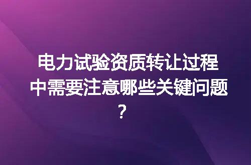 电力试验资质转让过程中需要注意哪些关键问题？