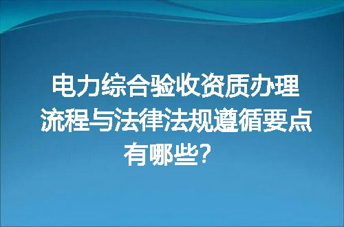 电力综合验收资质办理流程与法律法规遵循要点有哪些？