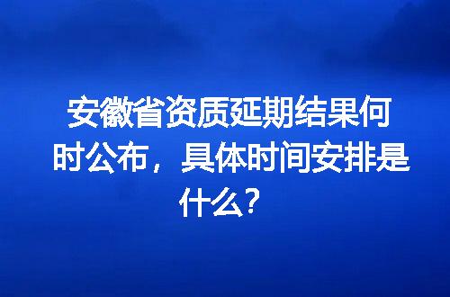 安徽省资质延期结果何时公布，具体时间安排是什么？