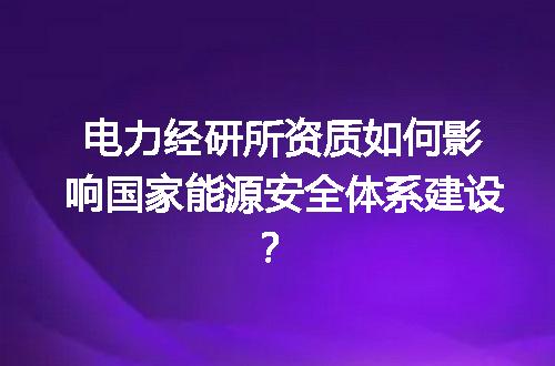 电力经研所资质如何影响国家能源安全体系建设？