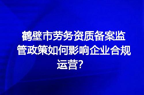 鹤壁市劳务资质备案监管政策如何影响企业合规运营？