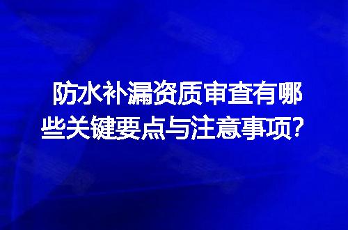 防水补漏资质审查有哪些关键要点与注意事项？