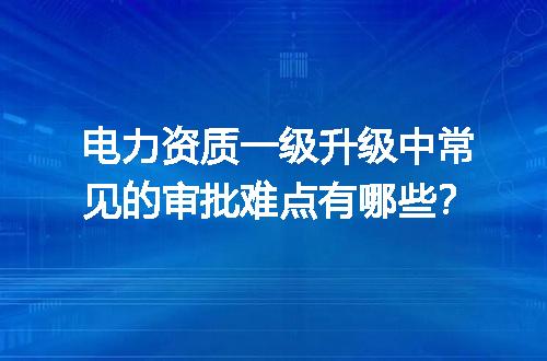 电力资质一级升级中常见的审批难点有哪些？