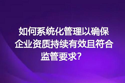 如何系统化管理以确保企业资质持续有效且符合监管要求？