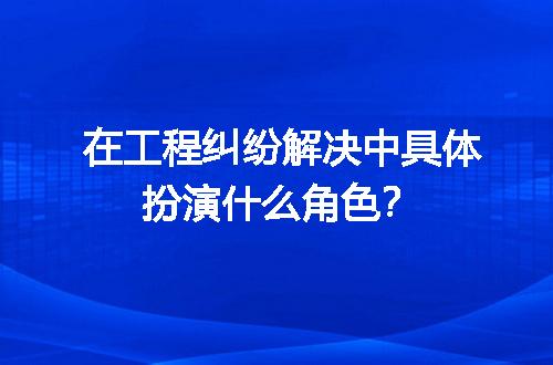 在工程纠纷解决中具体扮演什么角色？