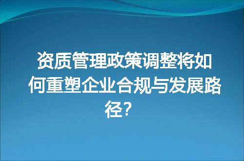 资质管理政策调整将如何重塑企业合规与发展路径？