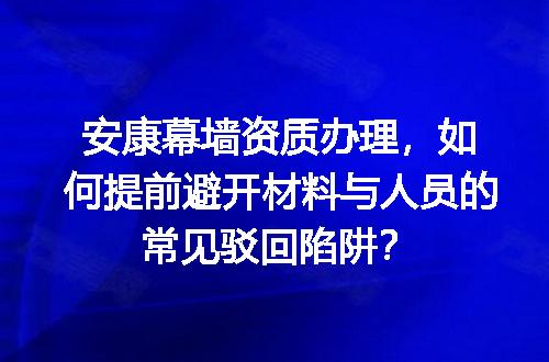 安康幕墙资质办理，如何提前避开材料与人员的常见驳回陷阱？