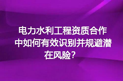 电力水利工程资质合作中如何有效识别并规避潜在风险？