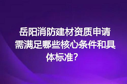 岳阳消防建材资质申请需满足哪些核心条件和具体标准？