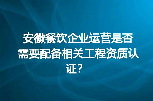 安徽餐饮企业运营是否需要配备相关工程资质认证？