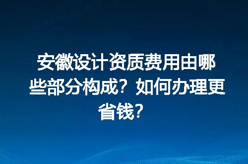 安徽设计资质费用由哪些部分构成？如何办理更省钱？