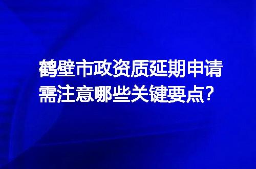 鹤壁市政资质延期申请需注意哪些关键要点？