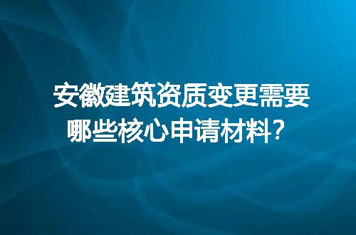安徽建筑资质变更需要哪些核心申请材料？
