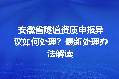 安徽省隧道资质申报异议如何处理？最新处理办法解读
