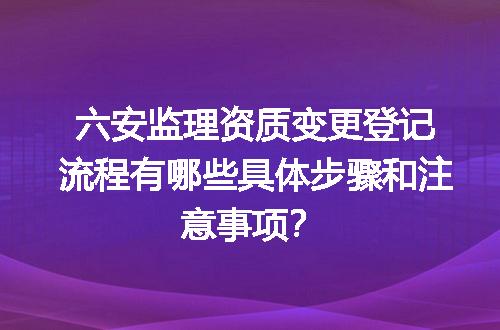 六安监理资质变更登记流程有哪些具体步骤和注意事项？