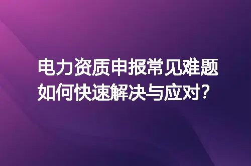 电力资质申报常见难题如何快速解决与应对？