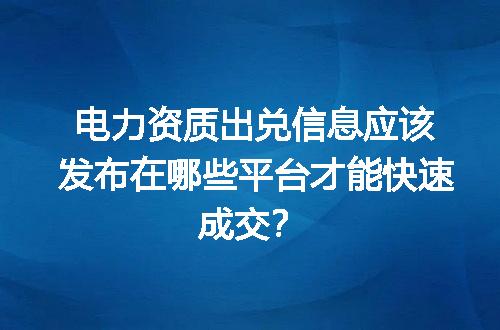 电力资质出兑信息应该发布在哪些平台才能快速成交？