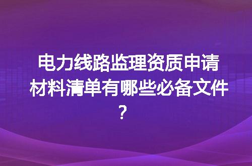 电力线路监理资质申请材料清单有哪些必备文件？