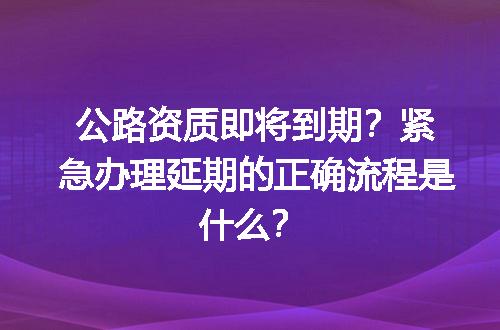 公路资质即将到期？紧急办理延期的正确流程是什么？