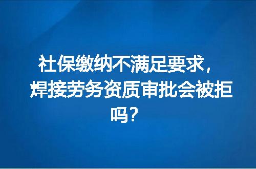 社保缴纳不满足要求，焊接劳务资质审批会被拒吗？