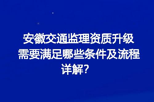 安徽交通监理资质升级需要满足哪些条件及流程详解？