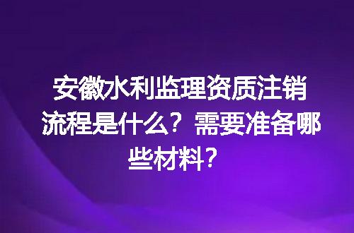 安徽水利监理资质注销流程是什么？需要准备哪些材料？