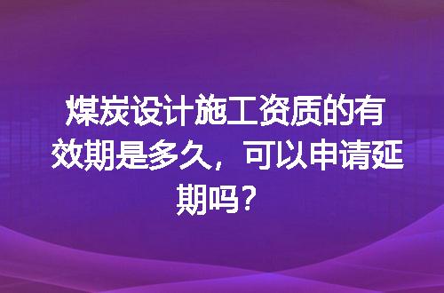 煤炭设计施工资质的有效期是多久，可以申请延期吗？