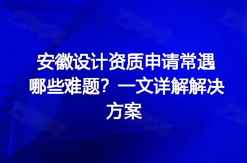 安徽设计资质申请常遇哪些难题？一文详解解决方案