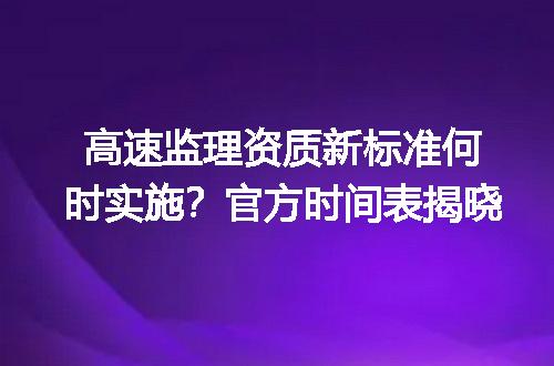 高速监理资质新标准何时实施？官方时间表揭晓