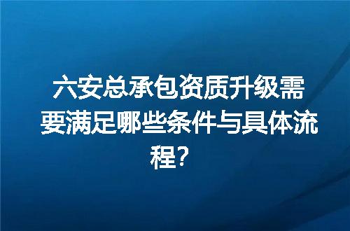 六安总承包资质升级需要满足哪些条件与具体流程？
