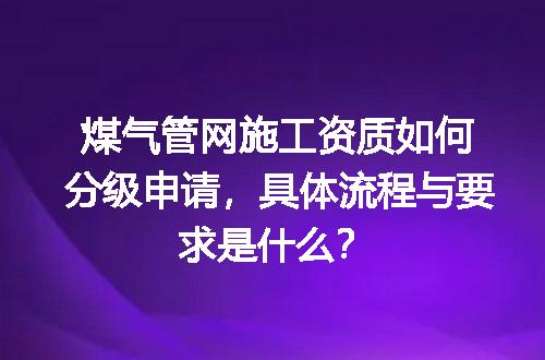 煤气管网施工资质如何分级申请，具体流程与要求是什么？