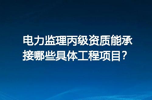电力监理丙级资质能承接哪些具体工程项目？